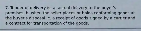 7. Tender of delivery is: a. actual delivery to the buyer's premises. b. when the seller places or holds conforming goods at the buyer's disposal. c. a receipt of goods signed by a carrier and a contract for transportation of the goods.