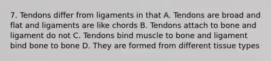 7. Tendons differ from ligaments in that A. Tendons are broad and flat and ligaments are like chords B. Tendons attach to bone and ligament do not C. Tendons bind muscle to bone and ligament bind bone to bone D. They are formed from different tissue types