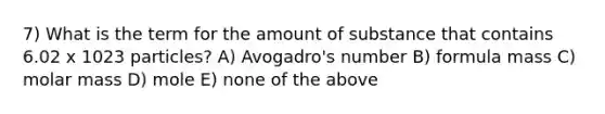 7) What is the term for the amount of substance that contains 6.02 x 1023 particles? A) Avogadro's number B) formula mass C) molar mass D) mole E) none of the above