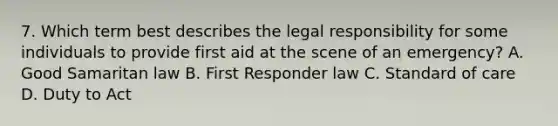 7. Which term best describes the legal responsibility for some individuals to provide first aid at the scene of an emergency? A. Good Samaritan law B. First Responder law C. Standard of care D. Duty to Act