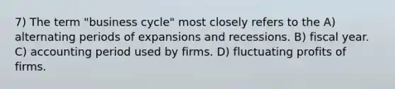 7) The term "business cycle" most closely refers to the A) alternating periods of expansions and recessions. B) fiscal year. C) accounting period used by firms. D) fluctuating profits of firms.