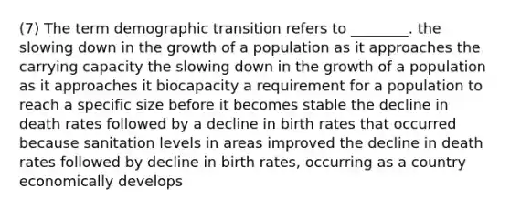 (7) The term demographic transition refers to ________. the slowing down in the growth of a population as it approaches the carrying capacity the slowing down in the growth of a population as it approaches it biocapacity a requirement for a population to reach a specific size before it becomes stable the decline in death rates followed by a decline in birth rates that occurred because sanitation levels in areas improved the decline in death rates followed by decline in birth rates, occurring as a country economically develops