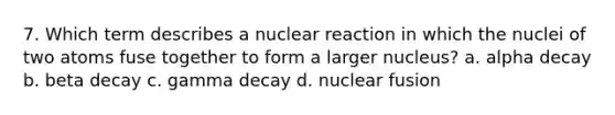 7. Which term describes a nuclear reaction in which the nuclei of two atoms fuse together to form a larger nucleus? a. alpha decay b. beta decay c. gamma decay d. nuclear fusion