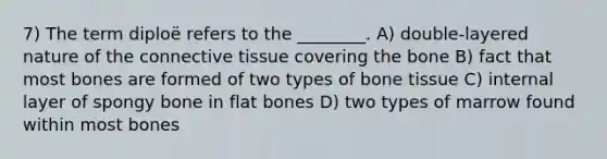 7) The term diploë refers to the ________. A) double-layered nature of the connective tissue covering the bone B) fact that most bones are formed of two types of bone tissue C) internal layer of spongy bone in flat bones D) two types of marrow found within most bones