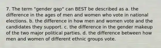 7. The term "gender gap" can BEST be described as a. the difference in the ages of men and women who vote in national elections. b. the difference in how men and women vote and the candidates they support. c. the difference in the gender makeup of the two major political parties. d. the difference between how men and women of different ethnic groups vote.