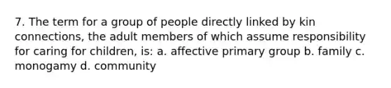 7. The term for a group of people directly linked by kin connections, the adult members of which assume responsibility for caring for children, is: a. affective primary group b. family c. monogamy d. community