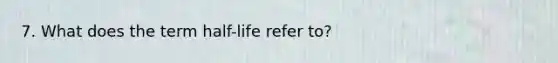 7. What does the term half-life refer to?