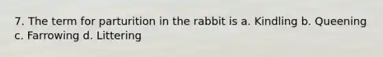 7. The term for parturition in the rabbit is a. Kindling b. Queening c. Farrowing d. Littering