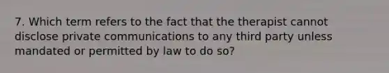 7. Which term refers to the fact that the therapist cannot disclose private communications to any third party unless mandated or permitted by law to do so?