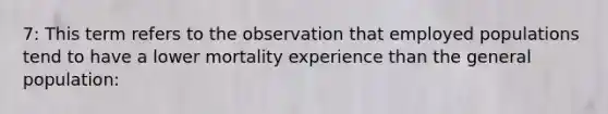 7: This term refers to the observation that employed populations tend to have a lower mortality experience than the general population: