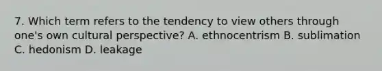 7. Which term refers to the tendency to view others through one's own cultural perspective? A. ethnocentrism B. sublimation C. hedonism D. leakage