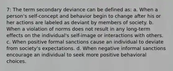 7: The term secondary deviance can be defined as: a. When a person's self-concept and behavior begin to change after his or her actions are labeled as deviant by members of society. b. When a violation of norms does not result in any long-term effects on the individual's self-image or interactions with others. c. When positive formal sanctions cause an individual to deviate from society's expectations. d. When negative informal sanctions encourage an individual to seek more positive behavioral choices.