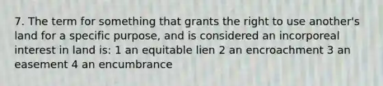 7. The term for something that grants the right to use another's land for a specific purpose, and is considered an incorporeal interest in land is: 1 an equitable lien 2 an encroachment 3 an easement 4 an encumbrance