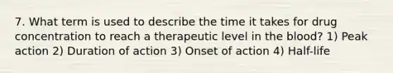 7. What term is used to describe the time it takes for drug concentration to reach a therapeutic level in the blood? 1) Peak action 2) Duration of action 3) Onset of action 4) Half-life