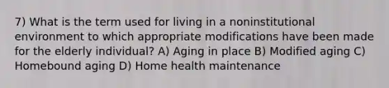 7) What is the term used for living in a noninstitutional environment to which appropriate modifications have been made for the elderly individual? A) Aging in place B) Modified aging C) Homebound aging D) Home health maintenance