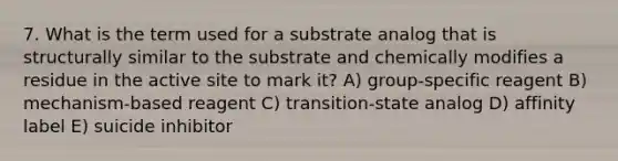 7. What is the term used for a substrate analog that is structurally similar to the substrate and chemically modifies a residue in the active site to mark it? A) group-specific reagent B) mechanism-based reagent C) transition-state analog D) affinity label E) suicide inhibitor