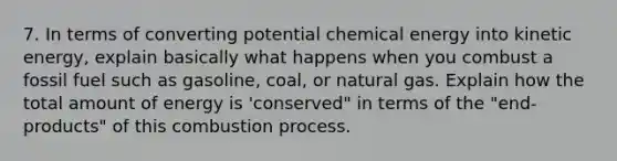 7. In terms of converting potential chemical energy into kinetic energy, explain basically what happens when you combust a fossil fuel such as gasoline, coal, or natural gas. Explain how the total amount of energy is 'conserved" in terms of the "end-products" of this combustion process.