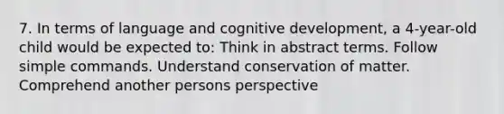 7. In terms of language and cognitive development, a 4-year-old child would be expected to: Think in abstract terms. Follow simple commands. Understand conservation of matter. Comprehend another persons perspective