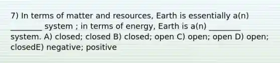 7) In terms of matter and resources, Earth is essentially a(n) ________ system ; in terms of energy, Earth is a(n) ________ system. A) closed; closed B) closed; open C) open; open D) open; closedE) negative; positive