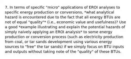 7. In terms of specific "micro" applications of EROI analyses to specific energy production or conversions, *what analytical hazard is encountered due to the fact that all energy BTUs are not of equal "quality"* (i.e., economic value and usefulness)? Use a good *example illustrating and explain the potential hazards of simply naively applying an EROI analysis* to some energy production or conversion process (such as electricity production from coal, or tar sands development using various energy sources to "free" the tar sands) if we simply focus on BTU inputs and outputs without taking note of the "quality" of these BTUs.