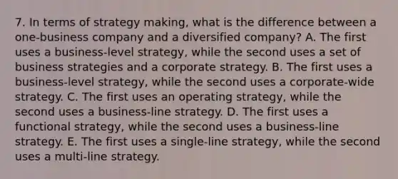 7. In terms of strategy making, what is the difference between a one-business company and a diversified company? A. The first uses a business-level strategy, while the second uses a set of business strategies and a corporate strategy. B. The first uses a business-level strategy, while the second uses a corporate-wide strategy. C. The first uses an operating strategy, while the second uses a business-line strategy. D. The first uses a functional strategy, while the second uses a business-line strategy. E. The first uses a single-line strategy, while the second uses a multi-line strategy.