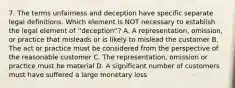 7. The terms unfairness and deception have specific separate legal definitions. Which element is NOT necessary to establish the legal element of ''deception''? A. A representation, omission, or practice that misleads or is likely to mislead the customer B. The act or practice must be considered from the perspective of the reasonable customer C. The representation, omission or practice must be material D. A significant number of customers must have suffered a large monetary loss