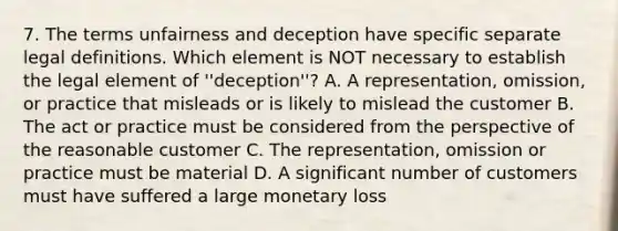 7. The terms unfairness and deception have specific separate legal definitions. Which element is NOT necessary to establish the legal element of ''deception''? A. A representation, omission, or practice that misleads or is likely to mislead the customer B. The act or practice must be considered from the perspective of the reasonable customer C. The representation, omission or practice must be material D. A significant number of customers must have suffered a large monetary loss