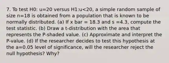 7. To test H0: u=20 versus H1:u<20, a simple random sample of size n=18 is obtained from a population that is known to be normally distributed. (a) If x bar = 18.3 and s =4.3, compute the test statistic. (b) Draw a t-distribution with the area that represents the P-shaded value. (c) Approximate and interpret the P-value. (d) If the researcher decides to test this hypothesis at the a=0.05 level of significance, will the researcher reject the null hypothesis? Why?