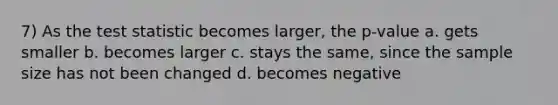 7) As the test statistic becomes larger, the p-value a. gets smaller b. becomes larger c. stays the same, since the sample size has not been changed d. becomes negative