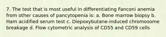 7. The test that is most useful in differentiating Fanconi anemia from other causes of pancytopenia is: a. Bone marrow biopsy b. Ham acidified serum test c. Diepoxybutane-induced chromosome breakage d. Flow cytometric analysis of CD55 and CD59 cells