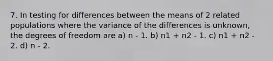 7. In testing for differences between the means of 2 related populations where the variance of the differences is unknown, the degrees of freedom are a) n - 1. b) n1 + n2 - 1. c) n1 + n2 - 2. d) n - 2.