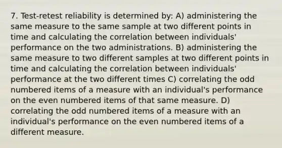 7. Test-retest reliability is determined by: A) administering the same measure to the same sample at two different points in time and calculating the correlation between individuals' performance on the two administrations. B) administering the same measure to two different samples at two different points in time and calculating the correlation between individuals' performance at the two different times C) correlating the odd numbered items of a measure with an individual's performance on the even numbered items of that same measure. D) correlating the odd numbered items of a measure with an individual's performance on the even numbered items of a different measure.