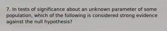 7. In tests of significance about an unknown parameter of some population, which of the following is considered strong evidence against the null hypothesis?