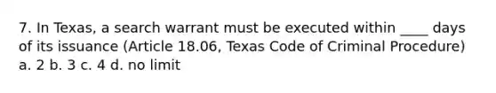 7. In Texas, a search warrant must be executed within ____ days of its issuance (Article 18.06, Texas Code of Criminal Procedure) a. 2 b. 3 c. 4 d. no limit