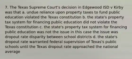 7. The Texas Supreme Court's decision in Edgewood ISD v Kirby was that a. undue reliance upon property taxes to fund public education violated the Texas constitution b. the state's property tax system for financing public education did not violate the Texas constitution c. the state's property tax system for financing public education was not the issue in this case the issue was dropout rate disparity between school districts d. the state's dropout rate warranted federal supervision of Texas's public schools until the Texas dropout rate approached the national average