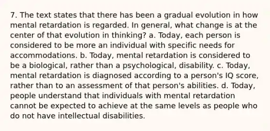 7. The text states that there has been a gradual evolution in how mental retardation is regarded. In general, what change is at the center of that evolution in thinking? a. Today, each person is considered to be more an individual with specific needs for accommodations. b. Today, mental retardation is considered to be a biological, rather than a psychological, disability. c. Today, mental retardation is diagnosed according to a person's IQ score, rather than to an assessment of that person's abilities. d. Today, people understand that individuals with mental retardation cannot be expected to achieve at the same levels as people who do not have intellectual disabilities.