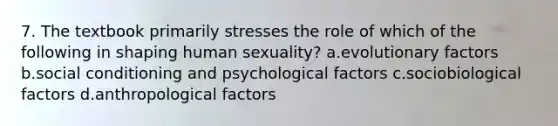 7. The textbook primarily stresses the role of which of the following in shaping human sexuality? a.evolutionary factors b.social conditioning and psychological factors c.sociobiological factors d.anthropological factors