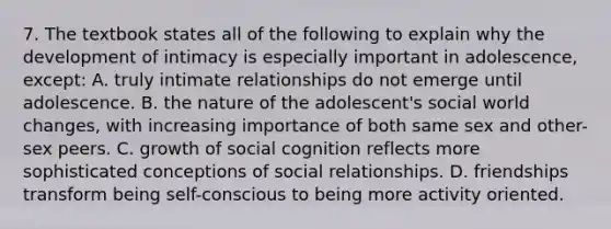 7. The textbook states all of the following to explain why the development of intimacy is especially important in adolescence, except: A. truly intimate relationships do not emerge until adolescence. B. the nature of the adolescent's social world changes, with increasing importance of both same sex and other-sex peers. C. growth of social cognition reflects more sophisticated conceptions of social relationships. D. friendships transform being self-conscious to being more activity oriented.