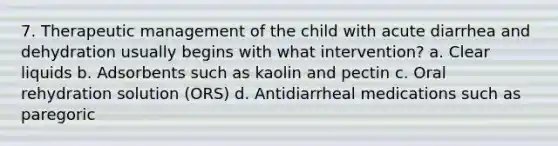 7. Therapeutic management of the child with acute diarrhea and dehydration usually begins with what intervention? a. Clear liquids b. Adsorbents such as kaolin and pectin c. Oral rehydration solution (ORS) d. Antidiarrheal medications such as paregoric