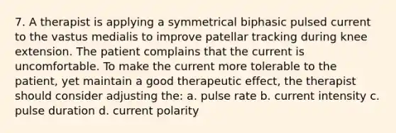 7. A therapist is applying a symmetrical biphasic pulsed current to the vastus medialis to improve patellar tracking during knee extension. The patient complains that the current is uncomfortable. To make the current more tolerable to the patient, yet maintain a good therapeutic effect, the therapist should consider adjusting the: a. pulse rate b. current intensity c. pulse duration d. current polarity