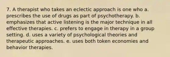 7. A therapist who takes an eclectic approach is one who a. prescribes the use of drugs as part of psychotherapy. b. emphasizes that active listening is the major technique in all effective therapies. c. prefers to engage in therapy in a group setting. d. uses a variety of psychological theories and therapeutic approaches. e. uses both token economies and behavior therapies.