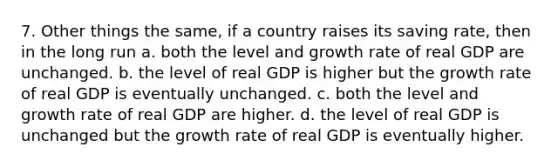 7. Other things the same, if a country raises its saving rate, then in the long run a. both the level and growth rate of real GDP are unchanged. b. the level of real GDP is higher but the growth rate of real GDP is eventually unchanged. c. both the level and growth rate of real GDP are higher. d. the level of real GDP is unchanged but the growth rate of real GDP is eventually higher.