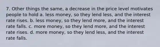 7. Other things the same, a decrease in the price level motivates people to hold a. less money, so they lend less, and the interest rate rises. b. less money, so they lend more, and the interest rate falls. c. more money, so they lend more, and the interest rate rises. d. more money, so they lend less, and the interest rate falls.