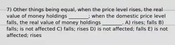 7) Other things being equal, when the price level rises, the real value of money holdings ________; when the domestic price level falls, the real value of money holdings ________. A) rises; falls B) falls; is not affected C) falls; rises D) is not affected; falls E) is not affected; rises