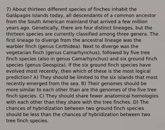 7) About thirteen different species of finches inhabit the Galápagos Islands today, all descendants of a common ancestor from the South American mainland that arrived a few million years ago. Genetically, there are four distinct lineages, but the thirteen species are currently classified among three genera. The first lineage to diverge from the ancestral lineage was the warbler finch (genus Certhidea). Next to diverge was the vegetarian finch (genus Camarhynchus), followed by five tree finch species (also in genus Camarhynchus) and six ground finch species (genus Geospiza). If the six ground finch species have evolved most recently, then which of these is the most logical prediction? A) They should be limited to the six islands that most recently emerged from the sea. B) Their genomes should be more similar to each other than are the genomes of the five tree finch species. C) They should share fewer anatomical homologies with each other than they share with the tree finches. D) The chances of hybridization between two ground finch species should be less than the chances of hybridization between two tree finch species.