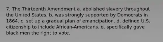 7. The Thirteenth Amendment a. abolished slavery throughout the United States. b. was strongly supported by Democrats in 1864. c. set up a gradual plan of emancipation. d. defined U.S. citizenship to include African-Americans. e. specifically gave black men the right to vote.