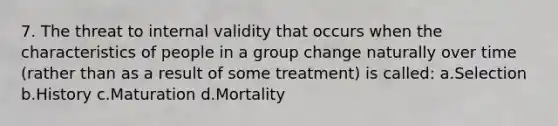 7. The threat to internal validity that occurs when the characteristics of people in a group change naturally over time (rather than as a result of some treatment) is called: a.Selection b.History c.Maturation d.Mortality