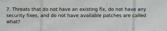 7. Threats that do not have an existing fix, do not have any security fixes, and do not have available patches are called what?