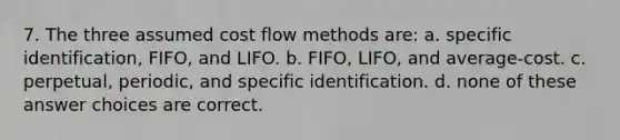 7. The three assumed cost flow methods are: a. specific identification, FIFO, and LIFO. b. FIFO, LIFO, and average-cost. c. perpetual, periodic, and specific identification. d. none of these answer choices are correct.