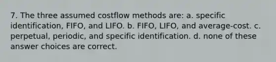 7. The three assumed costflow methods are: a. specific identification, FIFO, and LIFO. b. FIFO, LIFO, and average-cost. c. perpetual, periodic, and specific identification. d. none of these answer choices are correct.